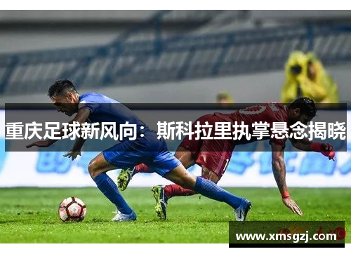 重庆足球新风向：斯科拉里执掌悬念揭晓